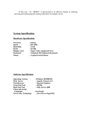 In this way “ E - SPACE ” is processing in an effective manner in utilizing,
servicing and maintaining the memory allocation of company server.
System Specification
Hardware Specification
Processor :celeron
Speed : 667 MHz
Hard Disk : 4 GB
RAM : 64 MB
Display Card : Super Video Adapter(SVGA)
Keyboard : Standard 102 Enhanced Keyboard
Mouse : Logitech Serial Mouse
Software Specification
Operating System :Windows 98/2000/XP
Web Server : Apache Tomcat 4.1.7
Web Browser : Internet Explorer
Front End Tool : HTML
Back End Tool : SQL Server 2000
Client side Script
Languages : JavaScript
Server side Technology : Java Server Page(JSP)
 