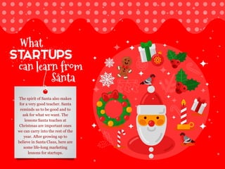 can learn from
Santa
startups
What
The spirit of Santa also makes
for a very good teacher. Santa
reminds us to be good and to
ask for what we want. The
lessons Santa teaches at
Christmas are important ones
we can carry into the rest of the
year. After growing up to
believe in Santa Claus, here are
some life-long marketing
lessons for startups.
 