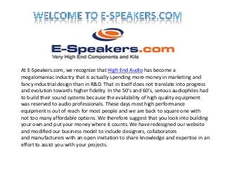 At E-Speakers.com, we recognize that High End Audio has become a
megalomaniac industry that is actually spending more money in marketing and
fancy industrial design than in R&D. That in itself does not translate into progress
and evolution towards higher fidelity. In the 50's and 60's, serious audiophiles had
to build their sound systems because the availability of high quality equipment
was reserved to audio professionals. These days most high performance
equipment is out of reach for most people and we are back to square one with
not too many affordable options. We therefore suggest that you look into building
your own and put your money where it counts. We have redesigned our website
and modified our business model to include designers, collaborators
and manufacturers with an open invitation to share knowledge and expertise in an
effort to assist you with your projects.
 