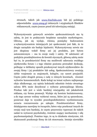 E-SPOŁECZNOŚĆ - darmowy fragment - kliknij po więcej
                                                                       ● str. 13
Wojciech Gustowski



   stronach, takich jak www.YouTube.com lub jej polskiego
   odpowiednika www.smog.pl ciekawych i oryginalnych filmików
   reklamowych, często jeszcze przed ich telewizyjną emisją).


Wykorzystywanie gotowych serwisów społecznościowych ma tę
zaletę, że jest to praktycznie bezpłatne narzędzie marketingowe.
Główną, jak się wydaje, różnicą pomiędzy budowaniem
a wykorzystywaniem istniejących już społeczności jest fakt, że to
drugie narzędzie nie buduje lojalności. Wykorzystywany serwis nie
jest skupiony wokół firmy ani jej produktu, jest bytem
autonomicznym – ma to swoje wady i zalety. W zależności od
podejścia przedsiębiorstwa do kwestii etycznych, główną zaletą może
być to, że przedstawiciel firmy ma możliwość udawania zwykłego
użytkownika forum i z tego właśnie poziomu prowadzić dyskusję,
próbując w delikatny sposób przekonywać innych użytkowników do
swojej firmy i jej produktów lub usług. Społecznościowcy uważają
siebie wzajemnie za znajomych, kolegów, czy nawet przyjaciół.
Często jedni drugich proszą o radę w różnych kwestiach, również
wyborów konsumenckich. Rada kolegi na temat wyboru najlepszego
oleju silnikowego, czy opinia koleżanki odnośnie świeżo otwartego
salonu SPA może decydować o wyborze potencjalnego klienta.
Przekaz taki jest o wiele bardziej wiarygodny niż jakakolwiek
reklama, czy forma promocji. Wydaje się bowiem bezinteresowny,
a do tego zawsze wolimy wybierać rzeczy, które już są sprawdzone,
ponieważ daje to wysokie prawdopodobieństwo wyeliminowania
uczucia rozczarowania po zakupie. Przedstawicielowi firmy,
działającemu nazwijmy to incognito, łatwo więc przekonać innych do
swojej racji tym bardziej, że często pracownicy typowani do takich
zadań to wytrawni psycholodzy, świetnie znający mechanizmy i siłę
psychomanipulacji. Pomimo tego, że są to działania nieetyczne, ich
skuteczność przekonuje firmy do ich stosowania. Istnieje niewielkie


                       Copyright by Złote Myśli & Wojciech Gustowski
 
