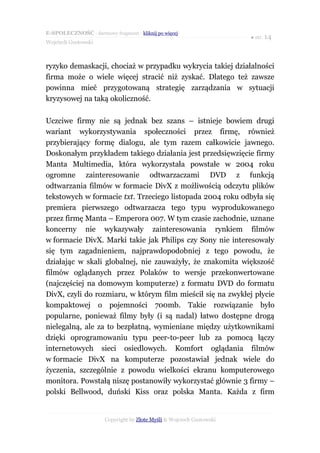 E-SPOŁECZNOŚĆ - darmowy fragment - kliknij po więcej
                                                                       ● str. 14
Wojciech Gustowski



ryzyko demaskacji, chociaż w przypadku wykrycia takiej działalności
firma może o wiele więcej stracić niż zyskać. Dlatego też zawsze
powinna mieć przygotowaną strategię zarządzania w sytuacji
kryzysowej na taką okoliczność.

Uczciwe firmy nie są jednak bez szans – istnieje bowiem drugi
wariant wykorzystywania społeczności przez firmę, również
przybierający formę dialogu, ale tym razem całkowicie jawnego.
Doskonałym przykładem takiego działania jest przedsięwzięcie firmy
Manta Multimedia, która wykorzystała powstałe w 2004 roku
ogromne zainteresowanie odtwarzaczami DVD z funkcją
odtwarzania filmów w formacie DivX z możliwością odczytu plików
tekstowych w formacie txt. Trzeciego listopada 2004 roku odbyła się
premiera pierwszego odtwarzacza tego typu wyprodukowanego
przez firmę Manta – Emperora 007. W tym czasie zachodnie, uznane
koncerny nie wykazywały zainteresowania rynkiem filmów
w formacie DivX. Marki takie jak Philips czy Sony nie interesowały
się tym zagadnieniem, najprawdopodobniej z tego powodu, że
działając w skali globalnej, nie zauważyły, że znakomita większość
filmów oglądanych przez Polaków to wersje przekonwertowane
(najczęściej na domowym komputerze) z formatu DVD do formatu
DivX, czyli do rozmiaru, w którym film mieścił się na zwykłej płycie
kompaktowej o pojemności 700mb. Takie rozwiązanie było
popularne, ponieważ filmy były (i są nadal) łatwo dostępne drogą
nielegalną, ale za to bezpłatną, wymieniane między użytkownikami
dzięki oprogramowaniu typu peer-to-peer lub za pomocą łączy
internetowych sieci osiedlowych. Komfort oglądania filmów
w formacie DivX na komputerze pozostawiał jednak wiele do
życzenia, szczególnie z powodu wielkości ekranu komputerowego
monitora. Powstałą niszę postanowiły wykorzystać głównie 3 firmy –
polski Bellwood, duński Kiss oraz polska Manta. Każda z firm


                       Copyright by Złote Myśli & Wojciech Gustowski
 