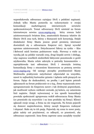 E-SPOŁECZNOŚĆ - darmowy fragment - kliknij po więcej
                                                                       ● str. 15
Wojciech Gustowski



wyprodukowała odtwarzacz czytający DivX z polskimi napisami.
Jednak tylko Manta postawiła na wykorzystanie w swojej
komunikacji         marketingowej        internetowych       serwisów
społecznościowych. Temat odtwarzaczy DivX zaistniał na forum
internetowym serwisu www.napisy.org,              który zrzesza ludzi
zainteresowanych światem kina, amatorskich tłumaczy tekstów do
filmów DivX oraz tych, którzy z tłumaczeń tych korzystają. Dzięki
działalności firmy Manta jeszcze przed premierą internauci
dowiedzieli się o odtwarzaczu Emperor 007. Sprzęt wywołał
ogromne zainteresowanie. Dotychczasowi liderzy na rynku – Kiss
i Belwood mieli bowiem podstawowe wady. Pierwszy o wiele za
wysoką jak na polskie warunki cenę, drugi kiepski serwis i obsługę,
więc naprawa wszelkich niedoróbek faktycznie pozostawała w gestii
użytkownika. Manta celnie uderzyła w potrzeby konsumentów –
zaprojektowała tani odtwarzacz DivX i stworzyła świetną
komunikację firmy z otoczeniem biznesowym za pomocą serwisu
www.napisy.org. Od samego początku przedstawiciel Manty
Multimedia praktycznie natychmiast odpowiadał na wszystkie,
nawet te najbardziej kuriozalne pytania i żądania osób piszących na
forum. Dążąc do doskonałości, na prośbę i pod kątem potrzeb
zgłaszanych na forum praktycznie co 2 tyg., firma wypuszczała nowe
oprogramowanie do Emperora nawet z tak drobnymi poprawkami,
jak możliwość wyboru wielkości czcionki, jej koloru, czy ustawienia
linii napisów. Dzięki wytworzonej w ten sposób komunikacji
powstała społeczność zgrupowana wokół odtwarzacza firmy Manta
(co przeniosło się oczywiście i na inne produkty tej firmy). Klienci
zgłaszali swoje uwagi, a firma na nie reagowała. Na forum pojawili
się domowi majsterkowicze, którzy zaczęli Emperora rozkręcać
i ulepszać. Stało się to ich pasją. Pojawiały się coraz to nowe posty,
gdzie należy coś przylutować, co odkręcić, co przestawić, aby
odtwarzacz usprawnić. Inna firma zapewne zaraz zaczęłaby wysyłać


                       Copyright by Złote Myśli & Wojciech Gustowski
 