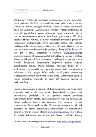 E-SPOŁECZNOŚĆ - darmowy fragment - kliknij po więcej
                                                                       ● str. 16
Wojciech Gustowski



komunikaty o tym, że „zerwanie plomby grozi utratą gwarancji”
i tym podobne, ale MM zachowała się wręcz odwrotnie – zaczęła
jawnie, na forum pomagać ludziom, którzy od strony technicznej
zajęli się Cesarzem. Zamieszczała różnego rodzaju instrukcje, od
tego jak prawidłowo wgrać najnowsze oprogramowanie, aż po
bardzo zaawansowane kwestie techniczne typu - co zrobić, żeby
uzyskać dźwięk NICAM. Niekiedy korzystała również z pomysłów
i rozwiązań podsuwanych przez majsterkowiczów, tym samym
praktycznie bezpłatnie mogła odtwarzacz ulepszać. Wytworzyła się
bardzo intensywna komunikacja pomiędzy firmą (która korzystała
tak, jak i inni, bezpłatnie z serwisu www.napisy.org),
a użytkownikami. Stworzony został interaktywny serwis i obsługa
klienta w jednym, silnie wzbogacony o dyskusje i wzajemną pomoc
w wielu kwestiach dotyczących Emperora między samymi
uczestnikami forum. Dzięki takiemu podejściu firmy do e-
społeczności wytworzyła się ogromna grupa ludzi emocjonalnie
związana z MM, grupa, która czuła, że aktywnie uczestniczy
w ulepszaniu sprzętu, który stał się im bliski. Użytkownicy czuli się
ważni, potrzebni, wiedzieli, że każdy ich problem spotka się
z odpowiedzią.

Poczucie zadowolenia z zakupu i obsługi, wdzięczność za to, że firma
stworzyła taki, a nie inny model komunikacji – społeczność
internetową, przełożyło się na ogromny wzrost sprzedaży
odtwarzaczy firmy Manta. Społecznościowcy stali się adwokatami
firmy, zachęcali innych do kupienia tego samego, co oni
odtwarzacza; forum rosło w siłę. W pewnym momencie było tak
oblegane, że Manta Multimedia zdecydowała się samodzielnie
założyć forum na własnej stronie www.manta.com.pl, które działa
do dzisiaj (aktualnie na forum jest 60317 postów) 6. Zaczęły

6
    Stan na dzień 11.11.2006 spisany z forum strony: www.manta.com.pl /forum/

                       Copyright by Złote Myśli & Wojciech Gustowski
 
