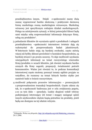 E-SPOŁECZNOŚĆ - darmowy fragment - kliknij po więcej
                                                                            ● str. 19
Wojciech Gustowski



    przedsiębiorstwa innym. Dzięki e-społeczności mamy dużą
    szansę wygenerować bardzo skuteczną i praktycznie darmową
    formę marketingu zwaną marketingiem wirusowym. Marketing
    wirusowy jest specyficznym rodzajem działań marketingowych.
    Polega na zainicjowaniu sytuacji, w której potencjalni klienci będą
    sami między sobą rozpowszechniać informacje dotyczące firmy,
    usług czy produktów9.
3. pobudzenie klientów do wyrażania opinii o produktach i usługach
   przedsiębiorstwa –społeczności internetowe świetnie dają się
   wykorzystać      do    przeprowadzania      badań    jakościowych.
   W Internecie ludzie stają się bardziej swobodni, często mówią
   więcej niż byliby skłonni powiedzieć w kontakcie bezpośrednim, są
   bardziej otwarci i po prostu szczerzy. To daje możliwość uzyskania
   wiarygodnych informacji na temat rzeczywistego wizerunku
   firmy/produktu w oczach klientów, jak również uzyskania bardzo
   cennych dla firmy sugestii, propozycji, świadomości potrzeb
   konsumentów. Ważne jest również to, że podczas komunikacji
   internetowej często możemy poruszyć tematy ogólnie przyjęte za
   wstydliwe, do rozmowy na temat których bardzo ciężko jest
   namówić ludzi w świecie rzeczywistym.
4. możliwość połączenia procesów informacyjno – promocyjnych
   z przeprowadzeniem transakcji bezpośrednich. Często zdarza się
   tak, że e-społeczność budowana jest w celu zwiększenia popytu,
   a co za tym idzie – sprzedaży. Ludzie skupieni wokół witryny
   podejmującej interesujący ich temat i mogący zasięgnąć opinii
   innych użytkowników chętnie kupią potrzebne im produkty, jeżeli
   będą one dostępne na tej właśnie witrynie.




9
 Wikipedia, Wolna encyklopedia, http://pl.wikipedia.org/wiki/Marketing_wirusowy,
20.11.2006.

                       Copyright by Złote Myśli & Wojciech Gustowski
 