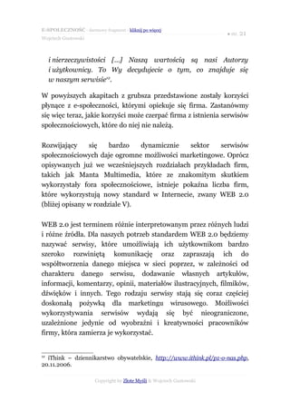 E-SPOŁECZNOŚĆ - darmowy fragment - kliknij po więcej
                                                                       ● str. 21
Wojciech Gustowski



     i nierzeczywistości […] Naszą wartością są nasi Autorzy
     i użytkownicy. To Wy decydujecie o tym, co znajduje się
     w naszym serwisie12.

W powyższych akapitach z grubsza przedstawione zostały korzyści
płynące z e-społeczności, którymi opiekuje się firma. Zastanówmy
się więc teraz, jakie korzyści może czerpać firma z istnienia serwisów
społecznościowych, które do niej nie należą.

Rozwijający     się    bardzo   dynamicznie   sektor    serwisów
społecznościowych daje ogromne możliwości marketingowe. Oprócz
opisywanych już we wcześniejszych rozdziałach przykładach firm,
takich jak Manta Multimedia, które ze znakomitym skutkiem
wykorzystały fora społecznościowe, istnieje pokaźna liczba firm,
które wykorzystują nowy standard w Internecie, zwany WEB 2.0
(bliżej opisany w rozdziale V).

WEB 2.0 jest terminem różnie interpretowanym przez różnych ludzi
i różne źródła. Dla naszych potrzeb standardem WEB 2.0 będziemy
nazywać serwisy, które umożliwiają ich użytkownikom bardzo
szeroko rozwiniętą komunikację oraz zapraszają ich do
współtworzenia danego miejsca w sieci poprzez, w zależności od
charakteru danego serwisu, dodawanie własnych artykułów,
informacji, komentarzy, opinii, materiałów ilustracyjnych, filmików,
dźwięków i innych. Tego rodzaju serwisy stają się coraz częściej
doskonałą pożywką dla marketingu wirusowego. Możliwości
wykorzystywania serwisów wydają się być nieograniczone,
uzależnione jedynie od wyobraźni i kreatywności pracowników
firmy, która zamierza je wykorzystać.


12
  iThink – dziennikarstwo obywatelskie, http://www.ithink.pl/p1-o-nas.php,
20.11.2006.

                       Copyright by Złote Myśli & Wojciech Gustowski
 