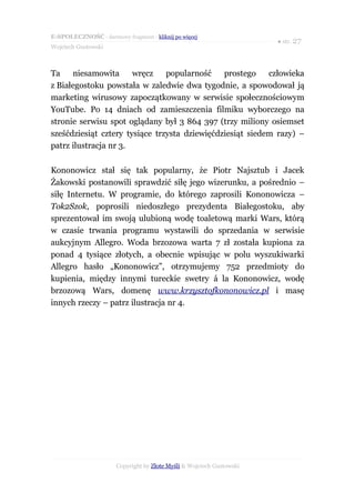 E-SPOŁECZNOŚĆ - darmowy fragment - kliknij po więcej
                                                                       ● str. 27
Wojciech Gustowski



Ta    niesamowita      wręcz    popularność    prostego    człowieka
z Białegostoku powstała w zaledwie dwa tygodnie, a spowodował ją
marketing wirusowy zapoczątkowany w serwisie społecznościowym
YouTube. Po 14 dniach od zamieszczenia filmiku wyborczego na
stronie serwisu spot oglądany był 3 864 397 (trzy miliony osiemset
sześćdziesiąt cztery tysiące trzysta dziewięćdziesiąt siedem razy) –
patrz ilustracja nr 3.

Kononowicz stał się tak popularny, że Piotr Najsztub i Jacek
Żakowski postanowili sprawdzić siłę jego wizerunku, a pośrednio –
siłę Internetu. W programie, do którego zaprosili Kononowicza –
Tok2Szok, poprosili niedoszłego prezydenta Białegostoku, aby
sprezentował im swoją ulubioną wodę toaletową marki Wars, którą
w czasie trwania programu wystawili do sprzedania w serwisie
aukcyjnym Allegro. Woda brzozowa warta 7 zł została kupiona za
ponad 4 tysiące złotych, a obecnie wpisując w polu wyszukiwarki
Allegro hasło „Kononowicz”, otrzymujemy 752 przedmioty do
kupienia, między innymi tureckie swetry á la Kononowicz, wodę
brzozową Wars, domenę www.krzysztofkononowicz.pl i masę
innych rzeczy – patrz ilustracja nr 4.




                       Copyright by Złote Myśli & Wojciech Gustowski
 