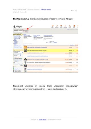 E-SPOŁECZNOŚĆ - darmowy fragment - kliknij po więcej
                                                                       ● str. 29
Wojciech Gustowski



Ilustracja nr 4. Popularność Kononowicza w serwisie Allegro.




Natomiast wpisując w Google frazę „Krzysztof Kononowicz”
otrzymujemy wynik 365000 stron – patrz ilustracja nr 5.




                       Copyright by Złote Myśli & Wojciech Gustowski
 