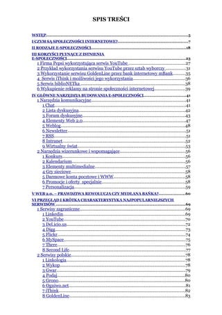 SPIS TREŚCI

WSTĘP...................................................................................................................5
I CZYM SĄ SPOŁECZNOŚCI INTERNETOWE?.........................................................7
II RODZAJE E-SPOŁECZNOŚCI.............................................................................18
III KORZYŚCI PŁYNĄCE Z ISTNIENIA
E-SPOŁECZNOŚCI................................................................................................23
    1 Firma Pepsi wykorzystująca serwis YouTube ...............................................27
    2 Przykład wykorzystania serwisu YouTube przez sztab wyborczy ................31
    3 Wykorzystanie serwisu GoldenLine przez bank internetowy mBank..........35
    4 Serwis iThink i możliwości jego wykorzystania...........................................36
    5 Serwis biblioNETka .......................................................................................38
    6 Wykupienie reklamy na stronie społeczności internetowej..........................39
IV GŁÓWNE NARZĘDZIA BUDOWANIA E-SPOŁECZNOŚCI..................................41
    1 Narzędzia komunikacyjne...............................................................................41
       1 Chat.............................................................................................................41
       2 Lista dyskusyjna.........................................................................................42
       3 Forum dyskusyjne......................................................................................43
       4 Elementy Web 2.0......................................................................................47
       5 Weblog........................................................................................................48
       6 Newsletter...................................................................................................51
       7 RSS..............................................................................................................51
       8 Intranet.......................................................................................................52
       9 Wirtualny świat..........................................................................................53
    2 Narzędzia wizerunkowe i wspomagające.......................................................56
       1 Konkurs.......................................................................................................56
       2 Kalendarium...............................................................................................56
       3 Elementy multimedialne............................................................................57
       4 Gry sieciowe...............................................................................................58
       5 Darmowe konta pocztowe i WWW............................................................58
       6 Promocje i oferty specjalnie......................................................................58
       7 Personalizacja.............................................................................................59
V WEB 2.0. – PRAWDZIWA REWOLUCJA CZY MYDLANA BAŃKA?.....................60
VI PRZEGLĄD I KRÓTKA CHARAKTERYSTYKA NAJPOPULARNIEJSZYCH
SERWISÓW .........................................................................................................69
    1 Serwisy zagraniczne........................................................................................69
       1 Linkedin......................................................................................................69
       2 YouTube.....................................................................................................70
       3 Del.icio.us...................................................................................................72
       4 Digg.............................................................................................................73
       5 Flickr...........................................................................................................74
       6 MySpace......................................................................................................75
       7 There...........................................................................................................76
       8 Second Life.................................................................................................77
    2 Serwisy polskie...............................................................................................78
       1 Linkologia...................................................................................................78
       2 Wykop.........................................................................................................78
       3 Gwar............................................................................................................79
       4 Podaj...........................................................................................................80
       5 Grono..........................................................................................................80
       6 Ogniwo.net..................................................................................................81
       7 iThink.........................................................................................................82
       8 GoldenLine.................................................................................................83
 