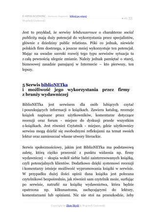 E-SPOŁECZNOŚĆ - darmowy fragment - kliknij po więcej
                                                                       ● str. 33
Wojciech Gustowski



Jest to przykład, że serwisy łebdwazerowe o charakterze social
publicity mają duży potencjał do wykorzystania przez specjalistów,
głównie z dziedziny public relations. Póki co jednak, niewiele
polskich firm dostrzega, a jeszcze mniej wykorzystuje ten potencjał.
Mając na uwadze szeroki rozwój tego typu serwisów sytuacja ta
z całą pewnością ulegnie zmianie. Należy jednak pamiętać o starej,
biznesowej zasadzie panującej w Internecie – kto pierwszy, ten
lepszy.



5 Serwis biblioNETka
i możliwość jego wykorzystania przez firmy
z branży wydawniczej

BiblioNETka jest serwisem dla osób lubiących czytać
i poszukujących informacji o książkach. Zawiera katalog, recenzje
książek napisane przez użytkowników, komentarze dotyczące
recenzji oraz forum - miejsce do dyskusji przede wszystkim
o książkach. Jest również Czytatnik - miejsce, gdzie użytkownicy
serwisu mogą dzielić się swobodnymi refleksjami na temat swoich
lektur oraz zamieszczać własne utwory literackie.

Serwis społecznościowy, jakim jest BiblioNETka ma podstawową
zaletę, którą ciężko przecenić z punktu widzenia np. firmy
wydawniczej – skupia wokół siebie ludzi zainteresowanych książką,
czyli potencjalnych klientów. Dodatkowo dzięki systemowi recenzji
i komentarzy istnieje możliwość wypromowania książki w serwisie.
W przypadku dużej ilości opinii dana książka jest polecana
czytelnikowi bezpośrednio, jak również sam czytelnik może, surfując
po serwisie, natrafić na książkę wydawnictwa, która będzie
opatrzona np. kilkunastoma, zachęcającymi do lektury,
komentarzami lub opiniami. Nic nie stoi na przeszkodzie, żeby

                       Copyright by Złote Myśli & Wojciech Gustowski
 