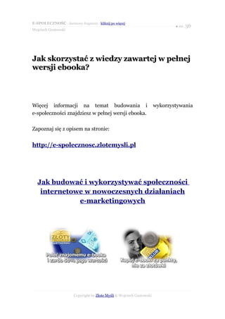 E-SPOŁECZNOŚĆ - darmowy fragment - kliknij po więcej
                                                                               ● str. 36
Wojciech Gustowski




Jak skorzystać z wiedzy zawartej w pełnej
wersji ebooka?



Więcej informacji na temat budowania i                                 wykorzystywania
e-społeczności znajdziesz w pełnej wersji ebooka.

Zapoznaj się z opisem na stronie:


http://e-spolecznosc.zlotemysli.pl




  Jak budować i wykorzystywać społeczności
   internetowe w nowoczesnych działaniach
             e-marketingowych




                       Copyright by Złote Myśli & Wojciech Gustowski
 
