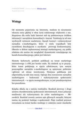 E-SPOŁECZNOŚĆ - darmowy fragment - kliknij po więcej
                                                                       ● str. 5
Wojciech Gustowski




Wstęp

Od momentu pojawienia się Internetu, medium to nieustannie
wkracza coraz głębiej w sferę życia codziennego większości z nas.
Stopniowo dla wielu ludzi Internet stał się podstawowym źródłem
informacji i narzędziem komunikacji z innymi. Tendencję tę od razu
wychwycili wytrawni marketerzy. Zaczęli tworzyć i wykorzystywać
narzędzia e-marketingowe, które w wielu wypadkach były
czynnikiem decydującym o uzyskaniu przewagi konkurencyjnej.
Obecnie w dobrze zaplanowanej strategii marketingowej, czy public
relations nie można nie uwzględnić dynamicznie rozwijającego się
kanału komunikacyjnego, jakim jest Internet.

Niestety fachowych, polskich publikacji na temat marketingu
internetowego i e-PR jest bardzo mało. Na dodatek są to pozycje,
które temat podejmują w ujęciu całościowym, tym samym
poszczególne narzędzia e-marketingowe są opisywane pobieżnie
i głównie od strony teoretycznej. Niniejsza publikacja jest
odpowiedzią na taki stan rzeczy. Opisuje dwa nowoczesne narzędzia
marketingowe – budowanie i wykorzystywanie społeczności
internetowych – w ujęciu monograficznym, co jest przedsięwzięciem
bez precedensu.

Książka składa się z sześciu rozdziałów. Rozdział pierwszy i drugi
zawiera charakterystykę społeczności internetowych, trzeci pokazuje
możliwości ich wykorzystania do celów marketingowo – PR-
owskich. Rozdział czwarty zawiera opis głównych narzędzi, którymi
można się posłużyć budując e-społeczność. Piąty rozdział przynosi
rozważania na temat bardzo modnego w ostatnim czasie standardu

                       Copyright by Złote Myśli & Wojciech Gustowski
 