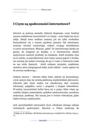 E-SPOŁECZNOŚĆ - darmowy fragment - kliknij po więcej
                                                                        ● str. 7
Wojciech Gustowski




I Czym są społeczności internetowe?

Internet za pomocą narzędzi, którymi dysponuje, coraz bardziej
zaczyna naśladować rzeczywistość i co więcej – coraz lepiej mu się to
udaje. Dzięki temu medium możemy już nie tylko swobodnie
komunikować się z innymi językiem pisanym lub mówionym,
możemy również rozmawiając widzieć swojego interlokutora
w czasie rzeczywistym. Możemy „pójść” do internetowego kiosku po
gazetę, do księgarni po książkę, a w internetowym sklepie
spożywczym zamówić produkty na śniadanie. Jeżeli przyjdzie nam
na to ochota, za pośrednictwem sieci mamy szansę pograć w brydża,
nie musimy już szukać czwartego do gry w realu, w Internecie czeka
na nas wielu chętnych. Jeżeli szukamy przyjaźni, znajdziemy
mnóstwo stron integrujących ludzi, jeżeli miłości - warto zapisać się
do serwisu randkowego…

Jednym słowem – Internet zbliża ludzi, ułatwia im komunikację,
a tym samym staje się swoistą platformą międzyludzkiej aktywności.
Człowiek jako istota stadna ma zakodowaną chęć wymiany
informacji, poglądów, uczuć i pragnień z drugim człowiekiem.
W realnej rzeczywistości ludzie łączą się w grupy, które wiążą np.
wspólne miejsce zamieszkania, podobne zainteresowania, zawodowe
motywacje, problemy. Nie inaczej jest w świecie wirtualnym, gdzie
ludzie tworzą e-społeczności.

92% amerykańskich internautów bywa członkami różnego rodzaju
wirtualnych społeczności1. Również w Polsce tendencja do
1
 Podaję za: H. Berkeley, Marketing internetowy w małej firmie, Gliwice 2005, s.
77.

                       Copyright by Złote Myśli & Wojciech Gustowski
 