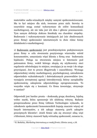 E-SPOŁECZNOŚĆ - darmowy fragment - kliknij po więcej
                                                                        ● str. 10
Wojciech Gustowski



materiałów audio-wizualnych między samymi społecznościowcami.
Ma to być miejsce dla nich, tworzone przez nich. Serwisy te
oczywiście mogą zostać wykorzystane do celów komunikacji
marketingowej, ale nie taka jest ich idea i główne przeznaczenie.
Tym samym definicja doktora Smektały ma charakter niepełny.
Budowanie i wykorzystywanie istniejących już (nie zbudowanych
przez firmę) społeczności internetowych to dwie różne formy
działalności e-marketingowej:

1) Budowanie społeczności jest przedsięwzięciem podejmowanym
przez firmy w celu stworzenia pozytywnego wizerunku wśród
konsumentów, umacniania więzi klienta z firmą oraz budowania
lojalności. Polega na stworzeniu miejsca w Internecie pod
patronatem firmy, wokół którego skupią się użytkownicy sieci
regularnie odwiedzający to miejsce, uważający je za swoje i do niego
przywiązani. Jest to proces długotrwały i czasochłonny. Wymaga
odpowiedniej wiedzy marketingowej, psychologicznej, zatrudnienia
odpowiednio wykształconych i doświadczonych pracowników (ew.
wynajęcia zewnętrznej agencji interaktywnej), którzy zarządzaliby
społecznością; zakupienia odpowiedniego oprogramowania. To
wszystko wiąże się z kosztami. Co firma inwestując, otrzymuje
w zamian?

Odpowiedź jest bardzo prosta - doskonałą grupę docelową, lojalną
wobec marki, która sponsoruje ich ulubioną witrynę. Badanie
przeprowadzone przez firmę Lithium Technologies wykazało, że
członkowie społeczności konsumenckich kupują znacznie więcej od
innych internautów, a ich zakupy stanowią 500% zakupów
przeciętnych klientów5. Jeżeli firmie uda się stworzyć silną więź
z klientami, którzy stanowić będą wirtualną społeczność, oznacza to,

5
    H. Berkeley, Marketing internetowy w małej firmie, Gliwice 2005, s.78.

                      Copyright by Złote Myśli & Wojciech Gustowski
 