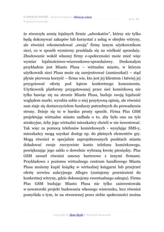 E-SPOŁECZNOŚĆ - darmowy fragment - kliknij po więcej
                                                                      ● str. 11
Wojciech Gustowski



że stworzyła armię lojalnych firmie „adwokatów”, którzy nie tylko
będą dokonywać zakupów lub korzystać z usług w obrębie witryny,
ale również rekomendować „swoją” firmę innym użytkownikom
sieci, co w sposób wymierny przekłada się na wielkość sprzedaży.
Zbudowanie wokół własnej firmy e-społeczności może mieć więc
wymiar lojalnościowo-wizerunkowo-sprzedażowy. Doskonałym
przykładem jest Miasto Plusa – wirtualne miasto, w którym
użytkownik sieci Plusa może się zarejestrować (zamieszkać) – stąd
płynie pierwsza korzyść – firma wie, kto jest jej klientem i łatwiej jej
przygotować ofertę pod kątem konkretnego konsumenta.
Użytkownik platformy przygotowanej przez sieć komórkową nie
tylko bawiąc się na stronie Miasta Plusa, buduje swoją lojalność
względem marki, wyrabia sobie o niej pozytywną opinię, ale również
sam staje się dostarczycielem funduszy potrzebnych do prowadzenia
strony. Dzieje się to w bardzo prosty sposób. Firma Plus GSM
projektując wirtualne miasto zadbała o to, aby było ono na tyle
atrakcyjne, żeby jego wirtualni mieszkańcy chcieli w nie inwestować.
Tak więc za pomocą telefonów komórkowych - wysyłając SMS-y,
mieszkańcy mogą uzyskać dostęp np. do płatnych elementów gry.
Mogą również w specjalnie zaprojektowanych punktach miasta
doładować swoje rzeczywiste konto telefonu komórkowego,
powiększając jego saldo o dowolnie wybraną kwotę pieniędzy. Plus
GSM zawarł również umowy barterowe z innymi firmami.
Przykładowo z poziomu wirtualnego centrum handlowego Miasta
Plusa możemy kupić książkę w wirtualnej księgarni lub przejrzeć
ofertę serwisu aukcyjnego Allegro (zostajemy przeniesieni do
konkretnej witryny, gdzie dokonujemy ewentualnego zakupu). Firma
Plus GSM budując Miasto Plusa nie tylko zainwestowała
w nowatorski projekt budowania własnego wizerunku, lecz również
pomyślała o tym, że na stworzonej przez siebie społeczności można




                      Copyright by Złote Myśli & Wojciech Gustowski
 