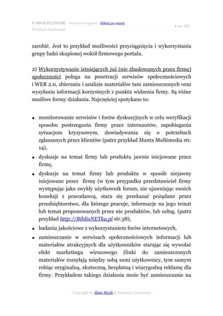 E-SPOŁECZNOŚĆ - darmowy fragment - kliknij po więcej
                                                                      ● str. 12
Wojciech Gustowski



zarobić. Jest to przykład możliwości przyciągnięcia i wykorzystania
grupy ludzi skupionej wokół firmowego portalu.

2) Wykorzystywanie istniejących już (nie zbudowanych przez firmę)
społeczności polega na penetracji serwisów społecznościowych
i WEB 2.0, zbieraniu i analizie materiałów tam zamieszczonych oraz
wysyłaniu informacji korzystnych z punktu widzenia firmy. Są różne
możliwe formy działania. Najczęściej spotykane to:


●   monitorowanie serwisów i forów dyskusyjnych w celu weryfikacji
    sposobu postrzegania firmy przez internautów, zapobiegania
    sytuacjom kryzysowym, dowiadywania się o potrzebach
    zgłaszanych przez klientów (patrz przykład Manta Multimedia str.
    14),
●   dyskusje na temat firmy lub produktu jawnie inicjowane przez
    firmę,
●   dyskusje na temat firmy lub produktu w sposób niejawny
    inicjowane przez firmę (w tym przypadku przedstawiciel firmy
    występując jako zwykły użytkownik forum, nie ujawniając swoich
    koneksji z pracodawcą, stara się przekazać pożądane przez
    przedsiębiorstwo, dla którego pracuje, informacje na jego temat
    lub temat proponowanych przez nie produktów, lub usług. (patrz
    przykład http://BiblioNETka.pl str.38),
●   badania jakościowe z wykorzystaniem forów internetowych,
●   zamieszczanie w serwisach społecznościowych informacji lub
    materiałów atrakcyjnych dla użytkowników starając się wywołać
    efekt marketingu wirusowego (linki do zamieszczonych
    materiałów rozsyłają między sobą sami użytkownicy, tym samym
    robiąc oryginalną, skuteczną, bezpłatną i wiarygodną reklamę dla
    firmy. Przykładem takiego działania może być zamieszczanie na


                      Copyright by Złote Myśli & Wojciech Gustowski
 