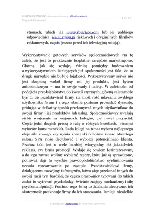 E-SPOŁECZNOŚĆ - darmowy fragment - kliknij po więcej
                                                                      ● str. 13
Wojciech Gustowski



   stronach, takich jak www.YouTube.com lub jej polskiego
   odpowiednika www.smog.pl ciekawych i oryginalnych filmików
   reklamowych, często jeszcze przed ich telewizyjną emisją).


Wykorzystywanie gotowych serwisów społecznościowych ma tę
zaletę, że jest to praktycznie bezpłatne narzędzie marketingowe.
Główną, jak się wydaje, różnicą pomiędzy budowaniem
a wykorzystywaniem istniejących już społeczności jest fakt, że to
drugie narzędzie nie buduje lojalności. Wykorzystywany serwis nie
jest skupiony wokół firmy ani jej produktu, jest bytem
autonomicznym – ma to swoje wady i zalety. W zależności od
podejścia przedsiębiorstwa do kwestii etycznych, główną zaletą może
być to, że przedstawiciel firmy ma możliwość udawania zwykłego
użytkownika forum i z tego właśnie poziomu prowadzić dyskusję,
próbując w delikatny sposób przekonywać innych użytkowników do
swojej firmy i jej produktów lub usług. Społecznościowcy uważają
siebie wzajemnie za znajomych, kolegów, czy nawet przyjaciół.
Często jedni drugich proszą o radę w różnych kwestiach, również
wyborów konsumenckich. Rada kolegi na temat wyboru najlepszego
oleju silnikowego, czy opinia koleżanki odnośnie świeżo otwartego
salonu SPA może decydować o wyborze potencjalnego klienta.
Przekaz taki jest o wiele bardziej wiarygodny niż jakakolwiek
reklama, czy forma promocji. Wydaje się bowiem bezinteresowny,
a do tego zawsze wolimy wybierać rzeczy, które już są sprawdzone,
ponieważ daje to wysokie prawdopodobieństwo wyeliminowania
uczucia rozczarowania po zakupie. Przedstawicielowi firmy,
działającemu nazwijmy to incognito, łatwo więc przekonać innych do
swojej racji tym bardziej, że często pracownicy typowani do takich
zadań to wytrawni psycholodzy, świetnie znający mechanizmy i siłę
psychomanipulacji. Pomimo tego, że są to działania nieetyczne, ich
skuteczność przekonuje firmy do ich stosowania. Istnieje niewielkie


                      Copyright by Złote Myśli & Wojciech Gustowski
 