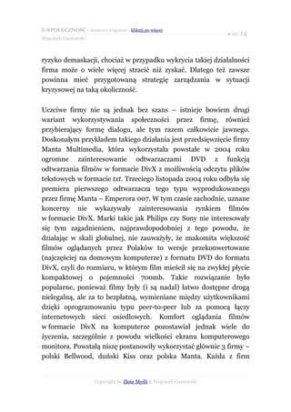 E-SPOŁECZNOŚĆ - darmowy fragment - kliknij po więcej
                                                                      ● str. 14
Wojciech Gustowski



ryzyko demaskacji, chociaż w przypadku wykrycia takiej działalności
firma może o wiele więcej stracić niż zyskać. Dlatego też zawsze
powinna mieć przygotowaną strategię zarządzania w sytuacji
kryzysowej na taką okoliczność.

Uczciwe firmy nie są jednak bez szans – istnieje bowiem drugi
wariant wykorzystywania społeczności przez firmę, również
przybierający formę dialogu, ale tym razem całkowicie jawnego.
Doskonałym przykładem takiego działania jest przedsięwzięcie firmy
Manta Multimedia, która wykorzystała powstałe w 2004 roku
ogromne zainteresowanie odtwarzaczami DVD z funkcją
odtwarzania filmów w formacie DivX z możliwością odczytu plików
tekstowych w formacie txt. Trzeciego listopada 2004 roku odbyła się
premiera pierwszego odtwarzacza tego typu wyprodukowanego
przez firmę Manta – Emperora 007. W tym czasie zachodnie, uznane
koncerny nie wykazywały zainteresowania rynkiem filmów
w formacie DivX. Marki takie jak Philips czy Sony nie interesowały
się tym zagadnieniem, najprawdopodobniej z tego powodu, że
działając w skali globalnej, nie zauważyły, że znakomita większość
filmów oglądanych przez Polaków to wersje przekonwertowane
(najczęściej na domowym komputerze) z formatu DVD do formatu
DivX, czyli do rozmiaru, w którym film mieścił się na zwykłej płycie
kompaktowej o pojemności 700mb. Takie rozwiązanie było
popularne, ponieważ filmy były (i są nadal) łatwo dostępne drogą
nielegalną, ale za to bezpłatną, wymieniane między użytkownikami
dzięki oprogramowaniu typu peer-to-peer lub za pomocą łączy
internetowych sieci osiedlowych. Komfort oglądania filmów
w formacie DivX na komputerze pozostawiał jednak wiele do
życzenia, szczególnie z powodu wielkości ekranu komputerowego
monitora. Powstałą niszę postanowiły wykorzystać głównie 3 firmy –
polski Bellwood, duński Kiss oraz polska Manta. Każda z firm


                      Copyright by Złote Myśli & Wojciech Gustowski
 