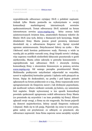 E-SPOŁECZNOŚĆ - darmowy fragment - kliknij po więcej
                                                                      ● str. 15
Wojciech Gustowski



wyprodukowała odtwarzacz czytający DivX z polskimi napisami.
Jednak tylko Manta postawiła na wykorzystanie w swojej
komunikacji         marketingowej        internetowych       serwisów
społecznościowych. Temat odtwarzaczy DivX zaistniał na forum
internetowym serwisu www.napisy.org,              który zrzesza ludzi
zainteresowanych światem kina, amatorskich tłumaczy tekstów do
filmów DivX oraz tych, którzy z tłumaczeń tych korzystają. Dzięki
działalności firmy Manta jeszcze przed premierą internauci
dowiedzieli się o odtwarzaczu Emperor 007. Sprzęt wywołał
ogromne zainteresowanie. Dotychczasowi liderzy na rynku – Kiss
i Belwood mieli bowiem podstawowe wady. Pierwszy o wiele za
wysoką jak na polskie warunki cenę, drugi kiepski serwis i obsługę,
więc naprawa wszelkich niedoróbek faktycznie pozostawała w gestii
użytkownika. Manta celnie uderzyła w potrzeby konsumentów –
zaprojektowała tani odtwarzacz DivX i stworzyła świetną
komunikację firmy z otoczeniem biznesowym za pomocą serwisu
www.napisy.org. Od samego początku przedstawiciel Manty
Multimedia praktycznie natychmiast odpowiadał na wszystkie,
nawet te najbardziej kuriozalne pytania i żądania osób piszących na
forum. Dążąc do doskonałości, na prośbę i pod kątem potrzeb
zgłaszanych na forum praktycznie co 2 tyg., firma wypuszczała nowe
oprogramowanie do Emperora nawet z tak drobnymi poprawkami,
jak możliwość wyboru wielkości czcionki, jej koloru, czy ustawienia
linii napisów. Dzięki wytworzonej w ten sposób komunikacji
powstała społeczność zgrupowana wokół odtwarzacza firmy Manta
(co przeniosło się oczywiście i na inne produkty tej firmy). Klienci
zgłaszali swoje uwagi, a firma na nie reagowała. Na forum pojawili
się domowi majsterkowicze, którzy zaczęli Emperora rozkręcać
i ulepszać. Stało się to ich pasją. Pojawiały się coraz to nowe posty,
gdzie należy coś przylutować, co odkręcić, co przestawić, aby
odtwarzacz usprawnić. Inna firma zapewne zaraz zaczęłaby wysyłać


                      Copyright by Złote Myśli & Wojciech Gustowski
 