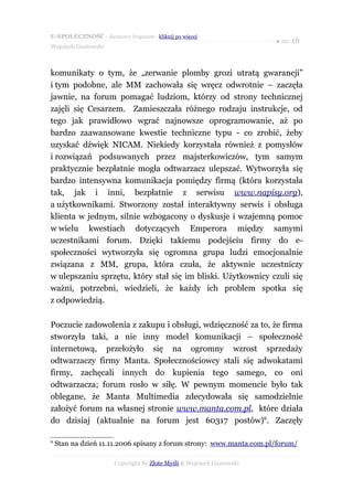 E-SPOŁECZNOŚĆ - darmowy fragment - kliknij po więcej
                                                                      ● str. 16
Wojciech Gustowski



komunikaty o tym, że „zerwanie plomby grozi utratą gwarancji”
i tym podobne, ale MM zachowała się wręcz odwrotnie – zaczęła
jawnie, na forum pomagać ludziom, którzy od strony technicznej
zajęli się Cesarzem. Zamieszczała różnego rodzaju instrukcje, od
tego jak prawidłowo wgrać najnowsze oprogramowanie, aż po
bardzo zaawansowane kwestie techniczne typu - co zrobić, żeby
uzyskać dźwięk NICAM. Niekiedy korzystała również z pomysłów
i rozwiązań podsuwanych przez majsterkowiczów, tym samym
praktycznie bezpłatnie mogła odtwarzacz ulepszać. Wytworzyła się
bardzo intensywna komunikacja pomiędzy firmą (która korzystała
tak, jak i inni, bezpłatnie z serwisu www.napisy.org),
a użytkownikami. Stworzony został interaktywny serwis i obsługa
klienta w jednym, silnie wzbogacony o dyskusje i wzajemną pomoc
w wielu kwestiach dotyczących Emperora między samymi
uczestnikami forum. Dzięki takiemu podejściu firmy do e-
społeczności wytworzyła się ogromna grupa ludzi emocjonalnie
związana z MM, grupa, która czuła, że aktywnie uczestniczy
w ulepszaniu sprzętu, który stał się im bliski. Użytkownicy czuli się
ważni, potrzebni, wiedzieli, że każdy ich problem spotka się
z odpowiedzią.

Poczucie zadowolenia z zakupu i obsługi, wdzięczność za to, że firma
stworzyła taki, a nie inny model komunikacji – społeczność
internetową, przełożyło się na ogromny wzrost sprzedaży
odtwarzaczy firmy Manta. Społecznościowcy stali się adwokatami
firmy, zachęcali innych do kupienia tego samego, co oni
odtwarzacza; forum rosło w siłę. W pewnym momencie było tak
oblegane, że Manta Multimedia zdecydowała się samodzielnie
założyć forum na własnej stronie www.manta.com.pl, które działa
do dzisiaj (aktualnie na forum jest 60317 postów)6. Zaczęły

6
    Stan na dzień 11.11.2006 spisany z forum strony: www.manta.com.pl/forum/

                      Copyright by Złote Myśli & Wojciech Gustowski
 