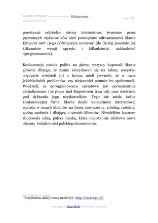 E-SPOŁECZNOŚĆ - darmowy fragment - kliknij po więcej
                                                                      ● str. 17
Wojciech Gustowski



powstawać oddzielne strony internetowe, tworzone przez
prywatnych użytkowników sieci poświęcone odtwarzaczowi Manta
Emperor 007 i jego późniejszym wersjom7 (do dzisiaj powstało już
kilkanaście  wersji   sprzętu   i    kilkadziesiąt   uaktualnień
oprogramowania).

Konkurencja została pobita na głowę, wszyscy kupowali Mantę
głównie dlatego, że zanim zdecydowali się na zakup, wszystko
o sprzęcie wiedzieli już z forum, mieli pewność, że w razie
jakichkolwiek problemów, czy niejasności pomoże im społeczność.
Wiedzieli, że oprogramowanie sprzętowe jest permanentnie
aktualizowane i że praca nad Emperorem trwa cały czas właściwie
pod dyktando jego użytkowników. Tego nie miała żadna
konkurencyjna firma. Manta dzięki społeczności internetowej
wyrosła w oczach klientów na firmę nowoczesną, solidną, rzetelną,
godną zaufania i dbającą o swoich klientów. Niewielkim kosztem
zbudowała silną, polską markę, która nieustannie zdobywa nowe
obszary świadomości polskiego konsumenta.




7
    Przykładem takiej strony może być: http://cesarz.glt.pl/

                      Copyright by Złote Myśli & Wojciech Gustowski
 