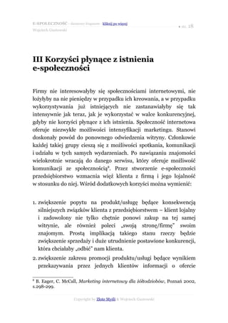 E-SPOŁECZNOŚĆ - darmowy fragment - kliknij po więcej
                                                                      ● str. 18
Wojciech Gustowski




III Korzyści płynące z istnienia
e-społeczności

Firmy nie interesowałyby się społecznościami internetowymi, nie
łożyłyby na nie pieniędzy w przypadku ich kreowania, a w przypadku
wykorzystywania już istniejących nie zastanawiałyby się tak
intensywnie jak teraz, jak je wykorzystać w walce konkurencyjnej,
gdyby nie korzyści płynące z ich istnienia. Społeczność internetowa
oferuje niezwykłe możliwości intensyfikacji marketingu. Stanowi
doskonały powód do ponownego odwiedzenia witryny. Członkowie
każdej takiej grupy cieszą się z możliwości spotkania, komunikacji
i udziału w tych samych wydarzeniach. Po nawiązaniu znajomości
wielokrotnie wracają do danego serwisu, który oferuje możliwość
komunikacji ze społecznością8. Przez stworzenie e-społeczności
przedsiębiorstwo wzmacnia więź klienta z firmą i jego lojalność
w stosunku do niej. Wśród dodatkowych korzyści można wymienić:


1. zwiększenie popytu na produkt/usługę będące konsekwencją
   silniejszych związków klienta z przedsiębiorstwem – klient lojalny
   i zadowolony nie tylko chętnie ponowi zakup na tej samej
   witrynie, ale również poleci „swoją stronę/firmę” swoim
   znajomym. Prostą implikacją takiego stanu rzeczy będzie
   zwiększenie sprzedaży i duże utrudnienie postawione konkurencji,
   która chciałaby „odbić” nam klienta.
2. zwiększenie zakresu promocji produktu/usługi będące wynikiem
   przekazywania przez jednych klientów informacji o ofercie

8
  B. Eager, C. McCall, Marketing internetowy dla żółtodziobów, Poznań 2002,
s.298-299.

                      Copyright by Złote Myśli & Wojciech Gustowski
 