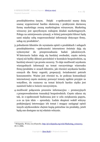 E-SPOŁECZNOŚĆ - darmowy fragment - kliknij po więcej
                                                                          ● str. 19
Wojciech Gustowski



    przedsiębiorstwa innym. Dzięki e-społeczności mamy dużą
    szansę wygenerować bardzo skuteczną i praktycznie darmową
    formę marketingu zwaną marketingiem wirusowym. Marketing
    wirusowy jest specyficznym rodzajem działań marketingowych.
    Polega na zainicjowaniu sytuacji, w której potencjalni klienci będą
    sami między sobą rozpowszechniać informacje dotyczące firmy,
    usług czy produktów9.
3. pobudzenie klientów do wyrażania opinii o produktach i usługach
   przedsiębiorstwa –społeczności internetowe świetnie dają się
   wykorzystać     do     przeprowadzania      badań    jakościowych.
   W Internecie ludzie stają się bardziej swobodni, często mówią
   więcej niż byliby skłonni powiedzieć w kontakcie bezpośrednim, są
   bardziej otwarci i po prostu szczerzy. To daje możliwość uzyskania
   wiarygodnych informacji na temat rzeczywistego wizerunku
   firmy/produktu w oczach klientów, jak również uzyskania bardzo
   cennych dla firmy sugestii, propozycji, świadomości potrzeb
   konsumentów. Ważne jest również to, że podczas komunikacji
   internetowej często możemy poruszyć tematy ogólnie przyjęte za
   wstydliwe, do rozmowy na temat których bardzo ciężko jest
   namówić ludzi w świecie rzeczywistym.
4. możliwość połączenia procesów informacyjno – promocyjnych
   z przeprowadzeniem transakcji bezpośrednich. Często zdarza się
   tak, że e-społeczność budowana jest w celu zwiększenia popytu,
   a co za tym idzie – sprzedaży. Ludzie skupieni wokół witryny
   podejmującej interesujący ich temat i mogący zasięgnąć opinii
   innych użytkowników chętnie kupią potrzebne im produkty, jeżeli
   będą one dostępne na tej właśnie witrynie.




9
 Wikipedia, Wolna encyklopedia, http://pl.wikipedia.org/wiki/Marketing_wirusowy,
20.11.2006.

                      Copyright by Złote Myśli & Wojciech Gustowski
 