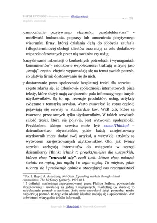 E-SPOŁECZNOŚĆ - darmowy fragment - kliknij po więcej
                                                                        ● str. 20
Wojciech Gustowski



5. umocnienie pozytywnego wizerunku przedsiębiorstwa10 -
   możliwość budowania, poprawy lub umocnienia pozytywnego
   wizerunku firmy, której działania dążą do zdobycia zaufania
   i długoterminowej obsługi klientów oraz mają na celu dodatkowe
   wsparcie oferowanych przez nią towarów czy usług.
6. uzyskiwanie informacji o konkretnych potrzebach i wymaganiach
   konsumentów11- członkowie e-społeczności traktują witrynę jako
   „swoją”, często i chętnie wypowiadają się na temat swoich potrzeb,
   co ułatwia firmie dostosowanie się do nich.
7. dostarczanie przez społeczność bezpłatnej treści dla serwisu –
   często zdarza się, że członkowie społeczności internetowych piszą
   teksty, które służyć mają zwiększeniu pola informacyjnego innych
   użytkowników. Są to np. recenzje produktów, usług, artykuły
   związane z tematyką serwisu. Warto zauważyć, że coraz częściej
   pojawiają się serwisy w standardzie tzw. WEB 2.0, które są
   tworzone przez samych tylko użytkowników. W takich serwisach
   całość treści, która się pojawia, jest wytworem społeczności.
   Przykładem takiego serwisu może być www.iThink.pl –
   dziennikarstwo obywatelskie, gdzie każdy zarejestrowany
   użytkownik może dodać swój artykuł, a wszystkie artykuły są
   wytworem zarejestrowanych użytkowników. Oto, jak twórcy
   serwisu zachęcają internautów do wstąpienia w szeregi
   dziennikarzy iThink: iThink to projekt/miejsce dla wszystkich,
   którzy chcą "wyrazić się", czyli tych, którzy chcą pokazać
   światu co myślą, jak myślą i o czym myślą. To miejsce, gdzie
   tworzy się i przekazuje opinie o otaczającej nas rzeczywistości
10
   Por. J. Hagel, A. Armstrong, Net Gain. Expanding markets through virtual
communities, The McKinsey Qarterly, 1997, nr 1.
11
   Z definicji marketingu zaproponowanej przez Philipa Kotlera, powszechnie
akceptowanej i uważanej za jedną z najlepszych, marketing (w skrócie) to
zaspokajanie potrzeb z zyskiem. Żeby móc zaspokoić jakąś potrzebę, trzeba
najpierw ją poznać. Do tego celu właśnie idealnie nadają się e-społeczności. Jest
to świetne i wiarygodne źródło informacji.

                      Copyright by Złote Myśli & Wojciech Gustowski
 