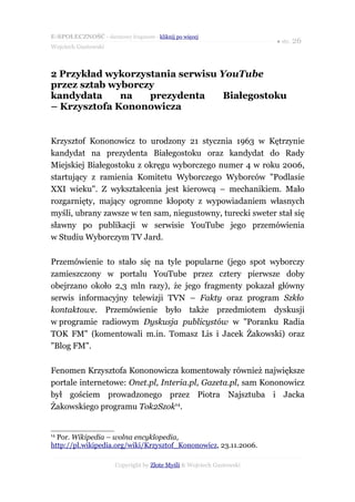 E-SPOŁECZNOŚĆ - darmowy fragment - kliknij po więcej
                                                                      ● str. 26
Wojciech Gustowski



2 Przykład wykorzystania serwisu YouTube
przez sztab wyborczy
kandydata     na   prezydenta     Białegostoku
– Krzysztofa Kononowicza


Krzysztof Kononowicz to urodzony 21 stycznia 1963 w Kętrzynie
kandydat na prezydenta Białegostoku oraz kandydat do Rady
Miejskiej Białegostoku z okręgu wyborczego numer 4 w roku 2006,
startujący z ramienia Komitetu Wyborczego Wyborców "Podlasie
XXI wieku". Z wykształcenia jest kierowcą – mechanikiem. Mało
rozgarnięty, mający ogromne kłopoty z wypowiadaniem własnych
myśli, ubrany zawsze w ten sam, niegustowny, turecki sweter stał się
sławny po publikacji w serwisie YouTube jego przemówienia
w Studiu Wyborczym TV Jard.

Przemówienie to stało się na tyle popularne (jego spot wyborczy
zamieszczony w portalu YouTube przez cztery pierwsze doby
obejrzano około 2,3 mln razy), że jego fragmenty pokazał główny
serwis informacyjny telewizji TVN – Fakty oraz program Szkło
kontaktowe. Przemówienie było także przedmiotem dyskusji
w programie radiowym Dyskusja publicystów w "Poranku Radia
TOK FM" (komentowali m.in. Tomasz Lis i Jacek Żakowski) oraz
"Blog FM".

Fenomen Krzysztofa Kononowicza komentowały również największe
portale internetowe: Onet.pl, Interia.pl, Gazeta.pl, sam Kononowicz
był gościem prowadzonego przez Piotra Najsztuba i Jacka
Żakowskiego programu Tok2Szok14.


14
  Por. Wikipedia – wolna encyklopedia,
http://pl.wikipedia.org/wiki/Krzysztof_Kononowicz, 23.11.2006.

                      Copyright by Złote Myśli & Wojciech Gustowski
 