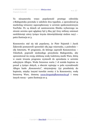 E-SPOŁECZNOŚĆ - darmowy fragment - kliknij po więcej
                                                                      ● str. 27
Wojciech Gustowski



Ta    niesamowita      wręcz    popularność    prostego    człowieka
z Białegostoku powstała w zaledwie dwa tygodnie, a spowodował ją
marketing wirusowy zapoczątkowany w serwisie społecznościowym
YouTube. Po 14 dniach od zamieszczenia filmiku wyborczego na
stronie serwisu spot oglądany był 3 864 397 (trzy miliony osiemset
sześćdziesiąt cztery tysiące trzysta dziewięćdziesiąt siedem razy) –
patrz ilustracja nr 3.

Kononowicz stał się tak popularny, że Piotr Najsztub i Jacek
Żakowski postanowili sprawdzić siłę jego wizerunku, a pośrednio –
siłę Internetu. W programie, do którego zaprosili Kononowicza –
Tok2Szok, poprosili niedoszłego prezydenta Białegostoku, aby
sprezentował im swoją ulubioną wodę toaletową marki Wars, którą
w czasie trwania programu wystawili do sprzedania w serwisie
aukcyjnym Allegro. Woda brzozowa warta 7 zł została kupiona za
ponad 4 tysiące złotych, a obecnie wpisując w polu wyszukiwarki
Allegro hasło „Kononowicz”, otrzymujemy 752 przedmioty do
kupienia, między innymi tureckie swetry á la Kononowicz, wodę
brzozową Wars, domenę www.krzysztofkononowicz.pl i masę
innych rzeczy – patrz ilustracja nr 4.




                      Copyright by Złote Myśli & Wojciech Gustowski
 