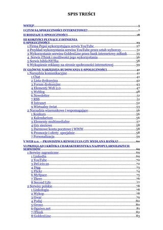 SPIS TREŚCI

WSTĘP...................................................................................................................5
I CZYM SĄ SPOŁECZNOŚCI INTERNETOWE?........................................................7
II RODZAJE E-SPOŁECZNOŚCI............................................................................18
III KORZYŚCI PŁYNĄCE Z ISTNIENIA
E-SPOŁECZNOŚCI................................................................................................23
    1 Firma Pepsi wykorzystująca serwis YouTube ...............................................27
    2 Przykład wykorzystania serwisu YouTube przez sztab wyborczy ................31
    3 Wykorzystanie serwisu GoldenLine przez bank internetowy mBank..........35
    4 Serwis iThink i możliwości jego wykorzystania...........................................36
    5 Serwis biblioNETka .......................................................................................38
    6 Wykupienie reklamy na stronie społeczności internetowej..........................39
IV GŁÓWNE NARZĘDZIA BUDOWANIA E-SPOŁECZNOŚCI.................................41
    1 Narzędzia komunikacyjne...............................................................................41
       1 Chat.............................................................................................................41
       2 Lista dyskusyjna.........................................................................................42
       3 Forum dyskusyjne......................................................................................43
       4 Elementy Web 2.0......................................................................................47
       5 Weblog........................................................................................................48
       6 Newsletter...................................................................................................51
       7 RSS..............................................................................................................51
       8 Intranet.......................................................................................................52
       9 Wirtualny świat..........................................................................................53
    2 Narzędzia wizerunkowe i wspomagające.......................................................56
       1 Konkurs.......................................................................................................56
       2 Kalendarium...............................................................................................56
       3 Elementy multimedialne............................................................................57
       4 Gry sieciowe...............................................................................................58
       5 Darmowe konta pocztowe i WWW............................................................58
       6 Promocje i oferty specjalnie......................................................................58
       7 Personalizacja.............................................................................................59
V WEB 2.0. – PRAWDZIWA REWOLUCJA CZY MYDLANA BAŃKA?...................60
VI PRZEGLĄD I KRÓTKA CHARAKTERYSTYKA NAJPOPULARNIEJSZYCH
SERWISÓW ........................................................................................................69
    1 Serwisy zagraniczne........................................................................................69
       1 Linkedin......................................................................................................69
       2 YouTube.....................................................................................................70
       3 Del.icio.us...................................................................................................72
       4 Digg.............................................................................................................73
       5 Flickr...........................................................................................................74
       6 MySpace......................................................................................................75
       7 There...........................................................................................................76
       8 Second Life.................................................................................................77
    2 Serwisy polskie...............................................................................................78
       1 Linkologia...................................................................................................78
       2 Wykop.........................................................................................................78
       3 Gwar............................................................................................................79
       4 Podaj...........................................................................................................80
       5 Grono..........................................................................................................80
       6 Ogniwo.net..................................................................................................81
       7 iThink.........................................................................................................82
       8 GoldenLine.................................................................................................83
 