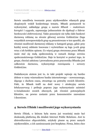 E-SPOŁECZNOŚĆ - darmowy fragment - kliknij po więcej
                                                                      ● str. 31
Wojciech Gustowski



Serwis umożliwia tworzenie przez użytkowników własnych grup
skupionych wokół konkretnego tematu. Mbank postanowił to
wykorzystać, zakładając grupę o nazwie Mbank – maksimum
korzyści i wygoda, zapraszając jednocześnie do dyskusji o liderze
bankowości elektronicznej. Takie posunięcie nie tylko dało bankowi
darmową reklamę na stronie głównej serwisu GoldenLine (loga
wszystkich nowopowstałych grup są prezentowane w ten sposób), ale
również możliwość darmowej reklamy w kategorii grupy, gdzie przy
każdej nowej odsłonie losowane i wyświetlane są loga 3-ech grup
wraz z ich krótkim opisem. Co więcej grupa stworzona przez Mbank
może stać się małą społecznością w ramach dużego serwisu
społecznościowego GoldenLine. Daje to korzyści w postaci tego, że
grupa, chociaż założona i prowadzona przez pracownika Mbanku jest
całkowicie darmowa, wykorzystuje rozwiązania i serwery
GoldenLine.

Dodatkowym atutem jest to, że taki projekt wpisuje się bardzo
dobrze w ramy wizerunkowe banku internetowego – nowoczesnego,
idącego z duchem czasu, otwartego na potrzeby swoich klientów.
Fakt, że Mbank trafił na dość nowy i atrakcyjny serwis
łebdwazerowy i próbuje poprzez jego wykorzystanie zaistnieć
w świadomości swoich obecnych, jak również potencjalnych
klientów, na pewno zostanie przez konsumentów zauważone
i docenione.



4 Serwis iThink i możliwości jego wykorzystania

Serwis iThink, o którym była mowa już wcześniej może być
doskonałą platformą dla działań Internet Public Relations. Jest to
dziennikarstwo obywatelskie, artykuły pisane są przez samych
użytkowników, a ich zamieszczanie jest bezpłatne. Firma, która chce

                      Copyright by Złote Myśli & Wojciech Gustowski
 