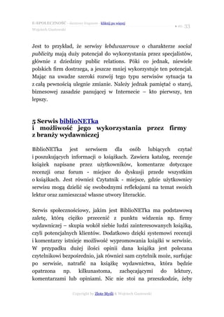 E-SPOŁECZNOŚĆ - darmowy fragment - kliknij po więcej
                                                                      ● str. 33
Wojciech Gustowski



Jest to przykład, że serwisy łebdwazerowe o charakterze social
publicity mają duży potencjał do wykorzystania przez specjalistów,
głównie z dziedziny public relations. Póki co jednak, niewiele
polskich firm dostrzega, a jeszcze mniej wykorzystuje ten potencjał.
Mając na uwadze szeroki rozwój tego typu serwisów sytuacja ta
z całą pewnością ulegnie zmianie. Należy jednak pamiętać o starej,
biznesowej zasadzie panującej w Internecie – kto pierwszy, ten
lepszy.



5 Serwis biblioNETka
i możliwość jego wykorzystania przez firmy
z branży wydawniczej

BiblioNETka jest serwisem dla osób lubiących czytać
i poszukujących informacji o książkach. Zawiera katalog, recenzje
książek napisane przez użytkowników, komentarze dotyczące
recenzji oraz forum - miejsce do dyskusji przede wszystkim
o książkach. Jest również Czytatnik - miejsce, gdzie użytkownicy
serwisu mogą dzielić się swobodnymi refleksjami na temat swoich
lektur oraz zamieszczać własne utwory literackie.

Serwis społecznościowy, jakim jest BiblioNETka ma podstawową
zaletę, którą ciężko przecenić z punktu widzenia np. firmy
wydawniczej – skupia wokół siebie ludzi zainteresowanych książką,
czyli potencjalnych klientów. Dodatkowo dzięki systemowi recenzji
i komentarzy istnieje możliwość wypromowania książki w serwisie.
W przypadku dużej ilości opinii dana książka jest polecana
czytelnikowi bezpośrednio, jak również sam czytelnik może, surfując
po serwisie, natrafić na książkę wydawnictwa, która będzie
opatrzona np. kilkunastoma, zachęcającymi do lektury,
komentarzami lub opiniami. Nic nie stoi na przeszkodzie, żeby

                      Copyright by Złote Myśli & Wojciech Gustowski
 