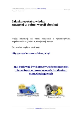 E-SPOŁECZNOŚĆ - darmowy fragment - kliknij po więcej
                                                                              ● str. 36
Wojciech Gustowski




Jak skorzystać z wiedzy
zawartej w pełnej wersji ebooka?



Więcej informacji na temat budowania i                                wykorzystywania
e-społeczności znajdziesz w pełnej wersji ebooka.

Zapoznaj się z opisem na stronie:


http://e-spolecznosc.zlotemysli.pl




  Jak budować i wykorzystywać społeczności
   internetowe w nowoczesnych działaniach
             e-marketingowych




                      Copyright by Złote Myśli & Wojciech Gustowski
 