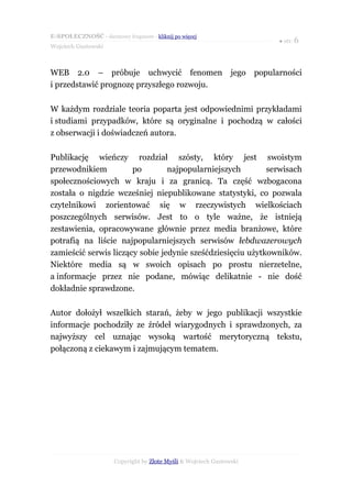 E-SPOŁECZNOŚĆ - darmowy fragment - kliknij po więcej
                                                                             ● str. 6
Wojciech Gustowski



WEB 2.0 – próbuje uchwycić fenomen                              jego   popularności
i przedstawić prognozę przyszłego rozwoju.

W każdym rozdziale teoria poparta jest odpowiednimi przykładami
i studiami przypadków, które są oryginalne i pochodzą w całości
z obserwacji i doświadczeń autora.

Publikację wieńczy rozdział szósty, który jest swoistym
przewodnikiem          po        najpopularniejszych        serwisach
społecznościowych w kraju i za granicą. Ta część wzbogacona
została o nigdzie wcześniej niepublikowane statystyki, co pozwala
czytelnikowi zorientować się w rzeczywistych wielkościach
poszczególnych serwisów. Jest to o tyle ważne, że istnieją
zestawienia, opracowywane głównie przez media branżowe, które
potrafią na liście najpopularniejszych serwisów łebdwazerowych
zamieścić serwis liczący sobie jedynie sześćdziesięciu użytkowników.
Niektóre media są w swoich opisach po prostu nierzetelne,
a informacje przez nie podane, mówiąc delikatnie - nie dość
dokładnie sprawdzone.

Autor dołożył wszelkich starań, żeby w jego publikacji wszystkie
informacje pochodziły ze źródeł wiarygodnych i sprawdzonych, za
najwyższy cel uznając wysoką wartość merytoryczną tekstu,
połączoną z ciekawym i zajmującym tematem.




                      Copyright by Złote Myśli & Wojciech Gustowski
 