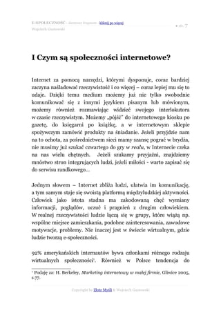 E-SPOŁECZNOŚĆ - darmowy fragment - kliknij po więcej
                                                                      ● str. 7
Wojciech Gustowski




I Czym są społeczności internetowe?

Internet za pomocą narzędzi, którymi dysponuje, coraz bardziej
zaczyna naśladować rzeczywistość i co więcej – coraz lepiej mu się to
udaje. Dzięki temu medium możemy już nie tylko swobodnie
komunikować się z innymi językiem pisanym lub mówionym,
możemy również rozmawiając widzieć swojego interlokutora
w czasie rzeczywistym. Możemy „pójść” do internetowego kiosku po
gazetę, do księgarni po książkę, a w internetowym sklepie
spożywczym zamówić produkty na śniadanie. Jeżeli przyjdzie nam
na to ochota, za pośrednictwem sieci mamy szansę pograć w brydża,
nie musimy już szukać czwartego do gry w realu, w Internecie czeka
na nas wielu chętnych. Jeżeli szukamy przyjaźni, znajdziemy
mnóstwo stron integrujących ludzi, jeżeli miłości - warto zapisać się
do serwisu randkowego…

Jednym słowem – Internet zbliża ludzi, ułatwia im komunikację,
a tym samym staje się swoistą platformą międzyludzkiej aktywności.
Człowiek jako istota stadna ma zakodowaną chęć wymiany
informacji, poglądów, uczuć i pragnień z drugim człowiekiem.
W realnej rzeczywistości ludzie łączą się w grupy, które wiążą np.
wspólne miejsce zamieszkania, podobne zainteresowania, zawodowe
motywacje, problemy. Nie inaczej jest w świecie wirtualnym, gdzie
ludzie tworzą e-społeczności.

92% amerykańskich internautów bywa członkami różnego rodzaju
wirtualnych społeczności1. Również w Polsce tendencja do
1
 Podaję za: H. Berkeley, Marketing internetowy w małej firmie, Gliwice 2005,
s.77.

                      Copyright by Złote Myśli & Wojciech Gustowski
 