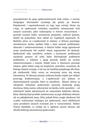 E-SPOŁECZNOŚĆ - darmowy fragment - kliknij po więcej
                                                                      ● str. 8
Wojciech Gustowski



przynależności do grup społecznościowych stale rośnie, a serwisy
integrujące internautów wyrastają jak grzyby po deszczu.
Popularność i zapotrzebowanie na tego typu serwisy bierze się
z tego, że społeczność wirtualna umożliwia wykonywanie tych
samych czynności, jakie wykonujemy w świecie rzeczywistym –
pozwala wyrażać siebie, nawiązywać przyjaźnie, zadawać pytania,
dzielić się pomysłami, brać udział we wspólnych imprezach. H.
Berkeley pisze, że e-społeczność to miejsce, w którym pozostając
anonimowym można spotkać ludzi z tymi samymi problemami,
obawami i zainteresowaniami, w którym ludzie mogą ugruntować
swoje przekonania lub znaleźć więcej argumentów do dyskusji.
Społeczność taka umożliwia osobom z życiowymi problemami
uzyskanie pomocy od osób, które doświadczyły podobnych
problemów, a ludziom z pasją pozwala dzielić się swoimi
zainteresowaniami z innymi. Dzięki temu w Internecie powstaje
miejsce, gdzie ludzie czują się bezpieczni, potrzebni, rozumiani, do
którego chętnie wracają. A nie ma nic bardziej pożądanego dla firmy
jak użytkownik, który wraca na stworzoną przez nią stronę
internetową. W obecnej sytuacji rynkowej bardzo ciężko jest zdobyć
przewagę konkurencyjną, a e-społeczność jest jednym ze
skuteczniejszych narzędzi, które to umożliwia. Klienci, którzy są
członkami wirtualnej społeczności stanowią doskonałą grupę
docelową, którą można wykorzystać na bardzo wiele sposobów – od
subtelnych badań jakościowych do umacniania lojalności klienta,
który chętniej kupi produkt zamieszczony na jego ulubionej witrynie
niż na jakiejkolwiek innej. Żeby jednak firma mogła zbudować lub
w pełni wykorzystać istniejącą już społeczność, musi zdefiniować
czym przedmiot naszych rozważań jest w rzeczywistości. Doktor
Tymon Smektała, co wydaje się w ogólnym zarysie słuszne, tak
określa definicję internetowej społeczności:




                      Copyright by Złote Myśli & Wojciech Gustowski
 