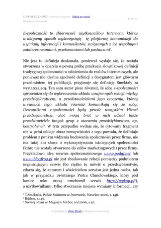 E-SPOŁECZNOŚĆ - darmowy fragment - kliknij po więcej
                                                                      ● str. 9
Wojciech Gustowski



E-społeczność to zbiorowość użytkowników Internetu, którzy
w aktywny sposób wykorzystują tę platformę komunikacji do
wymiany informacji i komunikatów związanych z ich wspólnymi
zainteresowaniami, przekonaniami lub postawami2.

Nie jest to definicja doskonała, ponieważ wydaje się, że została
stworzona w oparciu o pewną próbę przekucia słownikowej definicji
tradycyjnej społeczności w odniesieniu do realiów internetowych, ale
ponieważ nie idealna zgodność definicji z desygnatem jest głównym
przedmiotem tej publikacji, przyjmuje się definicję Smektały za
wystarczającą. Ten sam autor pisze również, że idea e-społeczności
sprowadza się do wykreowania układu wzajemnych relacji między
przedsiębiorstwem, a przedstawicielami jego otoczenia, którzy
w ramach tego układu również komunikują się ze sobą.
Uczestnikami e-społeczności będą przede wszystkim klienci
przedsiębiorstwa, choć mogą brać w nich udział także
przedstawiciele innych grup z otoczenia przedsiębiorstwa, np.
kontrahenci3. W tym przypadku wydaje się, że cytowany fragment
nie w pełni oddaje obraz rzeczywistości z tego powodu, że definiuje
problem z punktu widzenia budowania społeczności przez firmę, nie
ma tutaj ani słowa o wykorzystywaniu istniejących społeczności
(które nie zostały stworzone do celów marketingowych) przez firmy.
Przykładowo ideą serwisu społecznościowego www.podaj.net lub
www.blogfrog.pl nie jest zbudowanie relacji pomiędzy podmiotem
organizującym serwis (bo ciężko tu mówić o przedsiębiorstwie,
zdarza się, że autorem i właścicielem serwisu jest jedna osoba, tak
jak w przypadku 19-letniego Piotra Chmolowskiego, który pod
koniec roku 2004 uruchomił serwis http://wykop.pl4),
a użytkownikami; tylko stworzenie miejsca wymiany informacji, czy
2
  T.Smektała, Public Relations w Internecie, Wrocław 2006, s. 148.
3
  Ibidem, s.146.
4
  Szerzej o tym w: Magazyn Forbes, 10/2006, s.46.

                      Copyright by Złote Myśli & Wojciech Gustowski
 