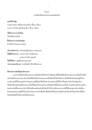 2
ใบงาน
การจัดทาข้อเสนอโครงงานคอมพิวเตอร์
สมาชิกในกลุ่ม
นางสาว กชกร สิงห์สุวรรณ เลขที่ 19 ชั้นม.6 ห้อง 4
นางสาว จารวีกร อุดคามี เลขที่ 33 ชั้น ม.6 ห้อง 4
ชื่อโครงงาน (ภาษาไทย)
กีฬาอิเล็กทรอนิกส์
ชื่อโครงงาน (ภาษาอังกฤษ)
E-SPORT (Electronic Sport)
ประเภทโครงงาน: จาลองทฤษฏี Theory Experiment
ชื่อผู้ทาโครงงาน : นางสาว กชกร สิงห์สุวรรณ
นางสาว จารวีกร อุดคามี
ชื่อที่ปรึกษา : ครูเขื่อนทอง มูลวรรณ์
ระยะเวลาดาเนินงาน : ภาคเรียนที่ 2 ปีการศึกษา2560
ที่มาและความสาคัญของโครงงาน
จากการถกเถียงกันเรื่องเกมสามารถเป็นกีฬาได้หรือไม่ ในปัจจุบัน มีทั้งฝ่ายที่เห็นด้วยว่าเกมสามารถเป็นกีฬาได้มี
ประโยชน์ต่างๆมากมาย แต่บางฝ่ายก็ไม่เห็นด้วยว่าเกมสามารถเป็นกีฬาได้มีผลเสียต่างๆ ซึ่งเป็นที่ถกเถียงกันอยู่ทั่วโลก
บางประเทศก็ให้การยอมรับว่าเกมสามารถเป็นกีฬาได้แล้วเช่น ประเทศเกาหลีใต้จีน ฝรั่งเศส นอร์เวย์สหรัฐอเมริกา
เป็นต้น ซึ่งในประเทศไทยของเรานั้นก็ได้ยอมรับว่าเกมสามารถเป็นกีฬาได้เมื่อไม่นานมานี้ มีการแข่งขันระดับประเทศใน
เกมต่างๆเกิดขึ้นมากมาย มีการให้เงินเดือนเหมือนกับนักกีฬาทั่วไป มีการจัดระบบการแข่งที่ได้มาตรฐาน มีการคัดเลือก
ตัวแทนของประเทศเพื่อไปแข่งในระดับนานาชาติ เพื่อสร้างชื่อเสียงให้กับประเทศไม่ต่างกับกีฬาทั่วไปเลย จึงทาให้เรื่อง
อีสปอร์ตเป็นเรื่องที่น่าสนใจเป็นอย่างมาก
 