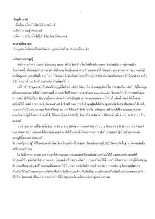 3
วัตถุประสงค์
1.เพื่อศึกษาเกี่ยวกับกีฬาอิเล็กทรอนิกส์
2.เพื่อนาความรู้ไปเผยแพร่
3.เพื่อนาประโยชน์ที่ได้ไปใช้ประโยชน์กับตนเอง
ขอบเขตโครงงาน
กลุ่มบุคคลที่เล่นเกมเป็นอาชีพ และ บุคคลที่สนใจจะเล่นเกมเป็นอาชีพ
หลักการและทฤษฎี
อิเล็กทรอนิกส์สปอตส์ ( Electronic sports) หรือรู้จักกันในชื่อ อีสปอตส์ (esports) คือกีฬาประเภทบุคคลหรือ
ทีมชนิดหนึ่ง ที่เกี่ยวกับกับการแข่งขันวิดีโอเกม โดยมีการแข่งตามประเภทของวีดีโอเกมเช่น เกมวางแผนการรบ, เกมต่อสู้,
เกมยิงมุมมองบุคคลที่หนึ่ง และ โมบา โดยการแข่งขันนั้นแบ่งออกเป็นระดับสมัครเล่น กึ่งอาชีพ และระดับมืออาชีพ รวมถึง
มีทัวร์นาเมนต์ และ ลีกต่าง ๆเช่นเดียวกับกีฬาทั่วไป
แม้คาาว่า “E-Sport”จะเป็นศัพท์ที่บัญญัติขึ้นใหม่ แต่ประวัติของกีฬาอิเลคทรอนิคส์นั้น สามารถย้อนกลับไปได้ตั้งแต่ยุค
เครื่องเกมอาร์เคดรุ่งเรืองในทศวรรษที่ 1970และในปี 1980 การแข่งขันเกม Space Invaders ชิงแชมป์ ระดับประเทศ ดึงดูด
ความสนใจให้มีผู้เข้าชมได้นับหมื่นคนแต่การเติบโตที่เป็นรูปธรรมของอุตสาหกรรมนี้กลับเริ่มต้นที่ เกาหลีใต้เมื่อช่อง
เคเบิลทีวีเริ่มแพร่ ภาพการแข่งขัน StarCraft ในช่วงปี 2000 กระทั่งดึงดูดผู้ชมให้เข้ามาดูการแข่งขันสดๆในสนามได้มากถึง
1 แสนคนในปี 2004และIntel คือยักษ์ใหญ่รายแรกๆที่เดินหน้าจัดอีเวนท์ในระดับนานาชาติ ภายใต้ชื่อ Extreme Masters
ตามเมืองใหญ่ทั่วโลก อาทิ เซี่ยงไฮ้, โอ๊คแลนด์, แคลิฟอร์เนีย, โซล หรือ คาโตวิซในโปแลนด์) เพื่อชิงเงินรางวัลรวม 1 ล้าน
ดอลลาร์
ในปีล่าสุดรายการนี้ซึ่งจัดขึ้นที่ คาโตวิซ ปรากฏว่ามีผู้ชมผ่านออนไลน์สูงเป็นประวัติการณ์ถึง 46 ล้านคน เป็นตัวเลขที่
Intel สามารถนาไปต่อยอดให้กับธุรกิจของตัวเองได้เป็นอย่างดี โดยเฉพาะการสาธิตโปรเซสเซอร์รุ่นใหม่ๆของตนต่อ
คอมมูนิตี้ของเหล่าเกมเมอร์
อีสปอตส์ถูกบรรจุให้เป็นการแข่งขันกีฬาชิงเหรียญอย่างเป็นทางการในเอเชียนเกมส์ 2022 โดยจะจัดขึ้นฐานะกีฬาสาธิตใน
เอเชียนเกมส์ 2018
ในวันที่ 27 กรกฎาคม พ.ศ. 2560 ที่ประชุมคณะกรรมการการกีฬาแห่งประเทศไทยได้เห็นชอบและประกาศให้
อีสปอตส์เป็นชนิดกีฬาที่สามารถจดทะเบียนจัดตั้งเป็นสมาคมกีฬาในประเทศไทยได้ซึ่งจะทาให้ไทยสามารถส่งผู้เข้าแข่งขัน
อีสปอตส์ในนามทีมชาติไทยอย่างเป็นทางการได้ในรายการแข่งขันอีสปอตส์ระหว่างประเทศต่าง ๆ โดยการเห็นชอบ
ดังกล่าวได้มองในมุมของการแข่งขันหรือกีฬาว่าเป็นคนละส่วนกันกับปัญหาการติดเกม คล้ายกับที่เคยรับรองสนุกเกอร์ว่า
เป็นกีฬาโดยมองว่าเป็นคนละส่วนกับการที่โต๊ะสนุกเกอร์อาจเป็นแหล่งมัวสุมของเยาวชน
 