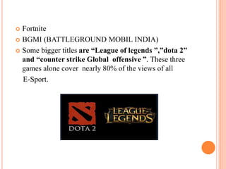  Fortnite
 BGMI (BATTLEGROUND MOBIL INDIA)
 Some bigger titles are “League of legends ”,”dota 2”
and “counter strike Global offensive ”. These three
games alone cover nearly 80% of the views of all
E-Sport.
 