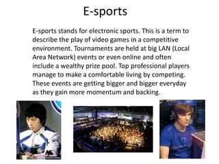 E-sports
E-sports stands for electronic sports. This is a term to
describe the play of video games in a competitive
environment. Tournaments are held at big LAN (Local
Area Network) events or even online and often
include a wealthy prize pool. Top professional players
manage to make a comfortable living by competing.
These events are getting bigger and bigger everyday
as they gain more momentum and backing.
 