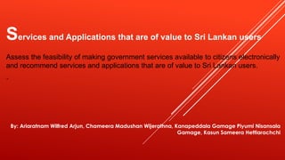 Services and Applications that are of value to Sri Lankan users
Assess the feasibility of making government services available to citizens electronically
and recommend services and applications that are of value to Sri Lankan users.
“
By: Ariaratnam Wilfred Arjun, Chameera Madushan Wijerathna, Kanapeddala Gamage Piyumi Nisansala
Gamage, Kasun Sameera Hettiarachchi
 