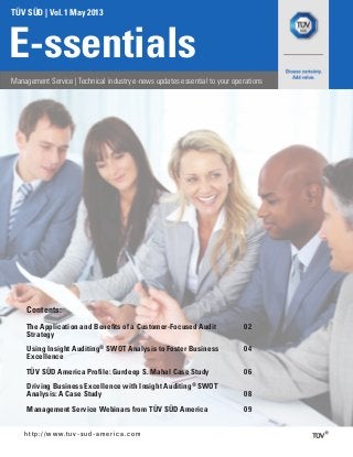 TÜV SÜD | Vol. 1 May 2013
E-ssentials
Management Service | Technical industry e-news updates essential to your operations
http://www.tuv-sud-america.com
The Application and Benefits of a Customer-Focused Audit
Strategy
02
Using Insight Auditing®
SWOT Analysis to Foster Business
Excellence
04
TÜV SÜD America Profile: Gurdeep S. Mahal Case Study 06
Driving Business Excellence with Insight Auditing®
SWOT
Analysis: A Case Study 08
Management Service Webinars from TÜV SÜD America 09
Contents:
 
