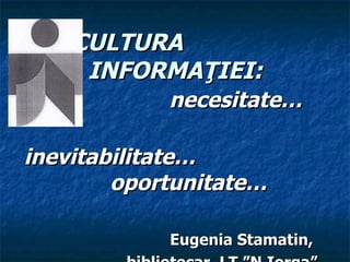 CULTURA  INFORMA Ţ IEI : n ecesita te… i nevitabilitate …   oportunitate … Eugenia Stamatin,  bibliotecar, LT ”N.Iorga” 