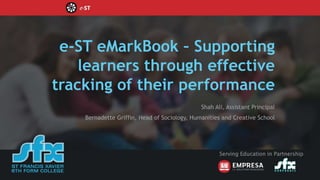e-ST eMarkBook – Supporting
learners through effective
tracking of their performance
Shah Ali, Assistant Principal
Bernadette Griffin, Head of Sociology, Humanities and Creative School
Serving Education in Partnership
 