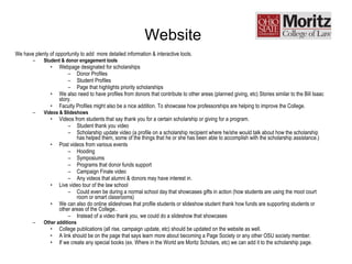 Website   We have plenty of opportunity to add  more detailed information & interactive tools. Student & donor engagement tools Webpage designated for scholarships Donor Profiles Student Profiles Page that highlights priority scholarships We also need to have profiles from donors that contribute to other areas (planned giving, etc) Stories similar to the Bill Isaac story. Faculty Profiles might also be a nice addition. To showcase how professorships are helping to improve the College. Videos & Slideshows Videos from students that say thank you for a certain scholarship or giving for a program. Student thank you video Scholarship update video (a profile on a scholarship recipient where he/she would talk about how the scholarship has helped them, some of the things that he or she has been able to accomplish with the scholarship assistance.) Post videos from various events Hooding Symposiums Programs that donor funds support Campaign Finale video Any videos that alumni & donors may have interest in. Live video tour of the law school  Could even be during a normal school day that showcases gifts in action (how students are using the moot court room or smart classrooms) We can also do online slideshows that profile students or slideshow student thank how funds are supporting students or other areas of the College.. Instead of a video thank you, we could do a slideshow that showcases  Other additions College publications (all rise, campaign update, etc) should be updated on the website as well. A link should be on the page that says learn more about becoming a Page Society or any other OSU society member. If we create any special books (ex. Where in the World are Moritz Scholars, etc) we can add it to the scholarship page. 