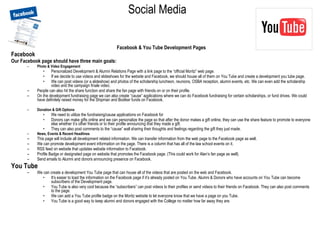 Social Media   Facebook & You Tube Development Pages Facebook Our Facebook page should have three main goals: Photo & Video Engagement Personalized Development & Alumni Relations Page with a link page to the “official Moritz” web page.  If we decide to use videos and slideshows for the website and Facebook, we should house all of them on You Tube and create a development you tube page. We can post videos (or a slideshow) and photos of the scholarship luncheon, reunions, OSBA reception, alumni events, etc. We can even add the scholarship video and the campaign finale video. People can also hit the share function and share the fan page with friends on or on their profile. On the development fundraising page we can also create “cause” applications where we can do Facebook fundraising for certain scholarships, or fund drives. We could have definitely raised money for the Shipman and Bodiker funds on Facebook. Donation & Gift Options We need to utilize the fundraising/cause applications on Facebook for  Donors can make gifts online and we can personalize the page so that after the donor makes a gift online, they can use the share feature to promote to everyone else whether it’s other friends or to their profile announcing that they made a gift. They can also post comments to the “cause” wall sharing their thoughts and feelings regarding the gift they just made. News, Events & Recent Headlines This page will include all development related information. We can transfer information from the web page to the Facebook page as well. We can promote development event information on the page. There is a column that has all of the law school events on it. RSS feed on website that updates website information to Facebook.  Profile Badge or designated page on website that promotes the Facebook page. (This could work for Alan’s fan page as well). Send emails to Alumni and donors announcing presence on Facebook. You Tube We can create a development You Tube page that can house all of the videos that are posted on the web and Facebook.  It’s easier to load the information on the Facebook page if it’s already posted on You Tube. Alumni & Donors who have accounts on You Tube can become subscribers of the Development page. You Tube is also very cool because the “subscribers” can post videos to their profiles or send videos to their friends on Facebook. They can also post comments to the page. We can add a You Tube profile badge on the Moritz website to let everyone know that we have a page on you Tube. You Tube is a good way to keep alumni and donors engaged with the College no matter how far away they are.  