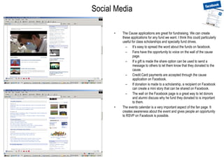 Social Media The Cause applications are great for fundraising. We can create these applications for any fund we want. I think this could particularly useful for class scholarships and specialty fund drives. It’s easy to spread the word about the funds on facebook. Fans have the opportunity to voice on the wall of the cause page. If a gift is made the share option can be used to send a message to others to let them know that they donated to the cause.  Credit Card payments are accepted through the cause application on Facebook. If donation is made to a scholarship, a recipient on Facebook can create a mini story that can be shared on Facebook. The wall on the Facebook page is a great way to let donors and alumni discuss why he fund they donated to is important to them. The events calendar is a very important aspect of the fan page. It creates awareness about the event and gives people an opportunity to RSVP on Facebook is possible. 
