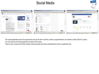 Social Media The cause applications also have great tools such as the donor marches, where a supporter/donor can decide to match gifts for a cause. You can also see all of the people who are fans of the cause. There is even a cause hall of fame where it lists the people who have contributed the most to a particular fund. 