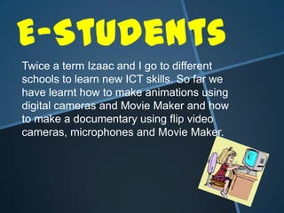 E-Students Twice a term Izaac and I go to different schools to learn new ICT skills. So far we have learnt how to make animations using digital cameras and Movie Maker and how to make a documentary using flip video cameras, microphones and Movie Maker. 